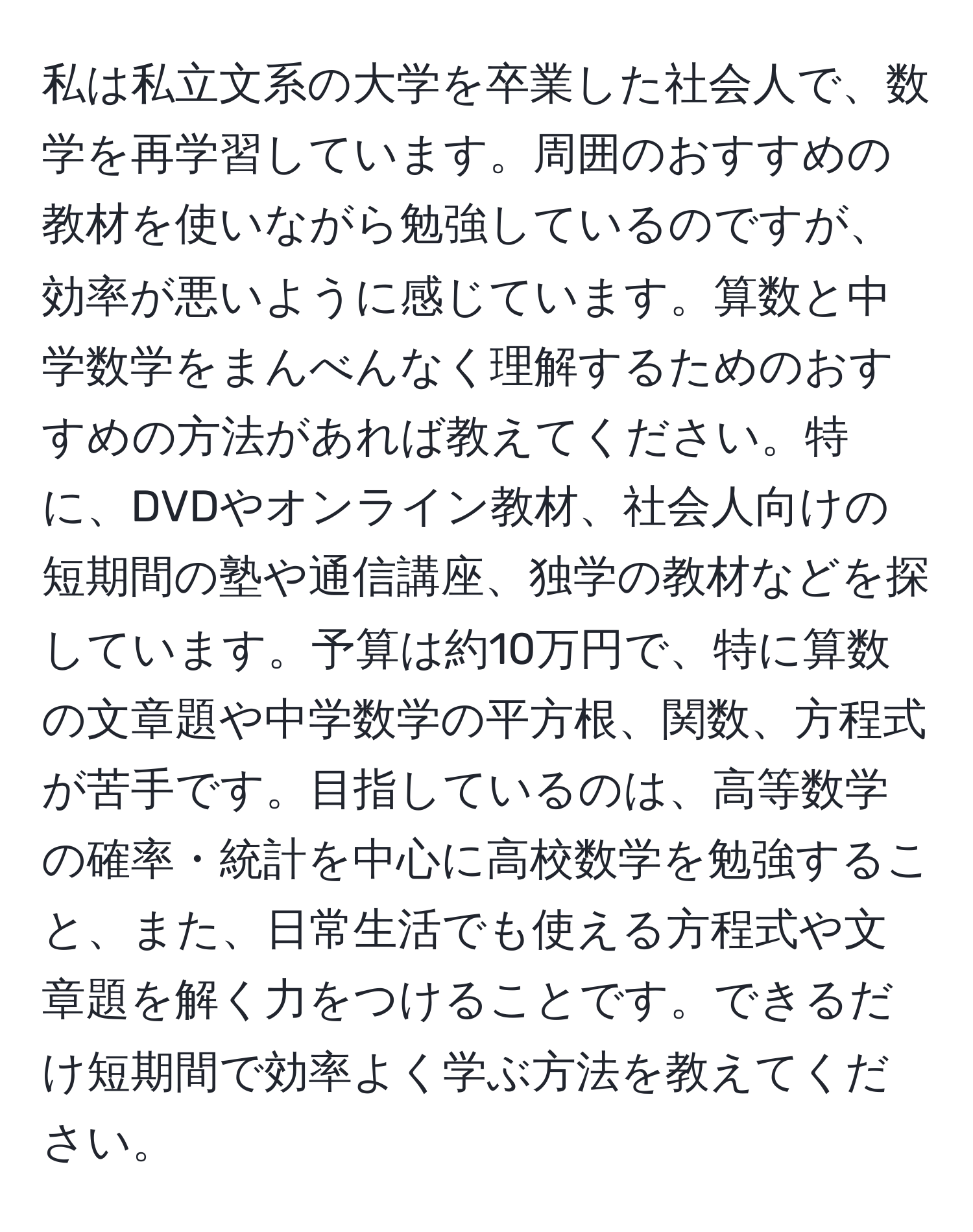 私は私立文系の大学を卒業した社会人で、数学を再学習しています。周囲のおすすめの教材を使いながら勉強しているのですが、効率が悪いように感じています。算数と中学数学をまんべんなく理解するためのおすすめの方法があれば教えてください。特に、DVDやオンライン教材、社会人向けの短期間の塾や通信講座、独学の教材などを探しています。予算は約10万円で、特に算数の文章題や中学数学の平方根、関数、方程式が苦手です。目指しているのは、高等数学の確率・統計を中心に高校数学を勉強すること、また、日常生活でも使える方程式や文章題を解く力をつけることです。できるだけ短期間で効率よく学ぶ方法を教えてください。