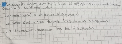 Un everfol semuve, Partiends del refoso, con una acoleracids 
constante de 3 m/st calcolar. 
Lavelocidad a dabo de 5 eegundos 
La velocidad media durante los Brimeros i segundos 
Lo distancia recorrido en las 5 segandas