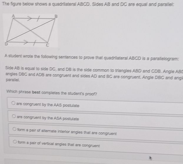 The figure below shows a quadrilateral ABCD. Sides AB and DC are equal and parallel:
A student wrote the following sentences to prove that quadrilateral ABCD is a parallelogram;
Side AB is equal to side DC, and DB is the side common to triangles ABD and CDB. Angle ABD
angles DBC and ADB are congruent and sides AD and BC are congruent. Angle DBC and angl
parallel.
Which phrase best completes the student's proof?
are congruent by the AAS postulate
are congruent by the ASA postulate
form a pair of alternate interior angles that are congruent
form a pair of vertical angles that are congruent