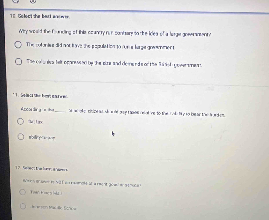 Select the best answer.
Why would the founding of this country run contrary to the idea of a large government?
The colonies did not have the population to run a large government.
The colonies felt oppressed by the size and demands of the British government.
11. Select the best answer.
According to the_ principle, citizens should pay taxes relative to their ability to bear the burden.
flat tax
ability-to-pay
12. Select the best answer.
Which answer is NOT an example of a merit good or service?
Twin Pines Mall
Johnson Middle School