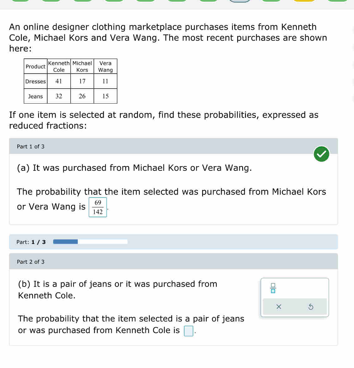 An online designer clothing marketplace purchases items from Kenneth 
Cole, Michael Kors and Vera Wang. The most recent purchases are shown 
here: 
If one item is selected at random, find these probabilities, expressed as 
reduced fractions: 
Part 1 of 3 
(a) It was purchased from Michael Kors or Vera Wang. 
The probability that the item selected was purchased from Michael Kors 
or Vera Wang is  69/142 
Part: 1 / 3 
Part 2 of 3 
(b) It is a pair of jeans or it was purchased from
 □ /□  
Kenneth Cole. 
× 5 
The probability that the item selected is a pair of jeans 
or was purchased from Kenneth Cole is □.