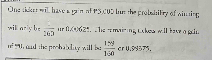 One ticket will have a gain of P3,000 but the probability of winning 
will only be  1/160  or 0.00625. The remaining tickets will have a gain 
of PO, and the probability will be  159/160  or 0.99375.