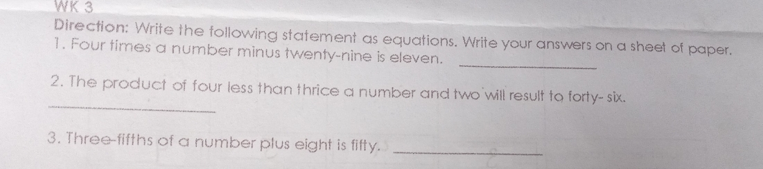 WK 3 
Direction: Write the following statement as equations. Write your answers on a sheet of paper. 
_ 
1. Four times a number minus twenty-nine is eleven. 
_ 
2. The product of four less than thrice a number and two will result to forty- six. 
3. Three-fifths of a number plus eight is fifty._