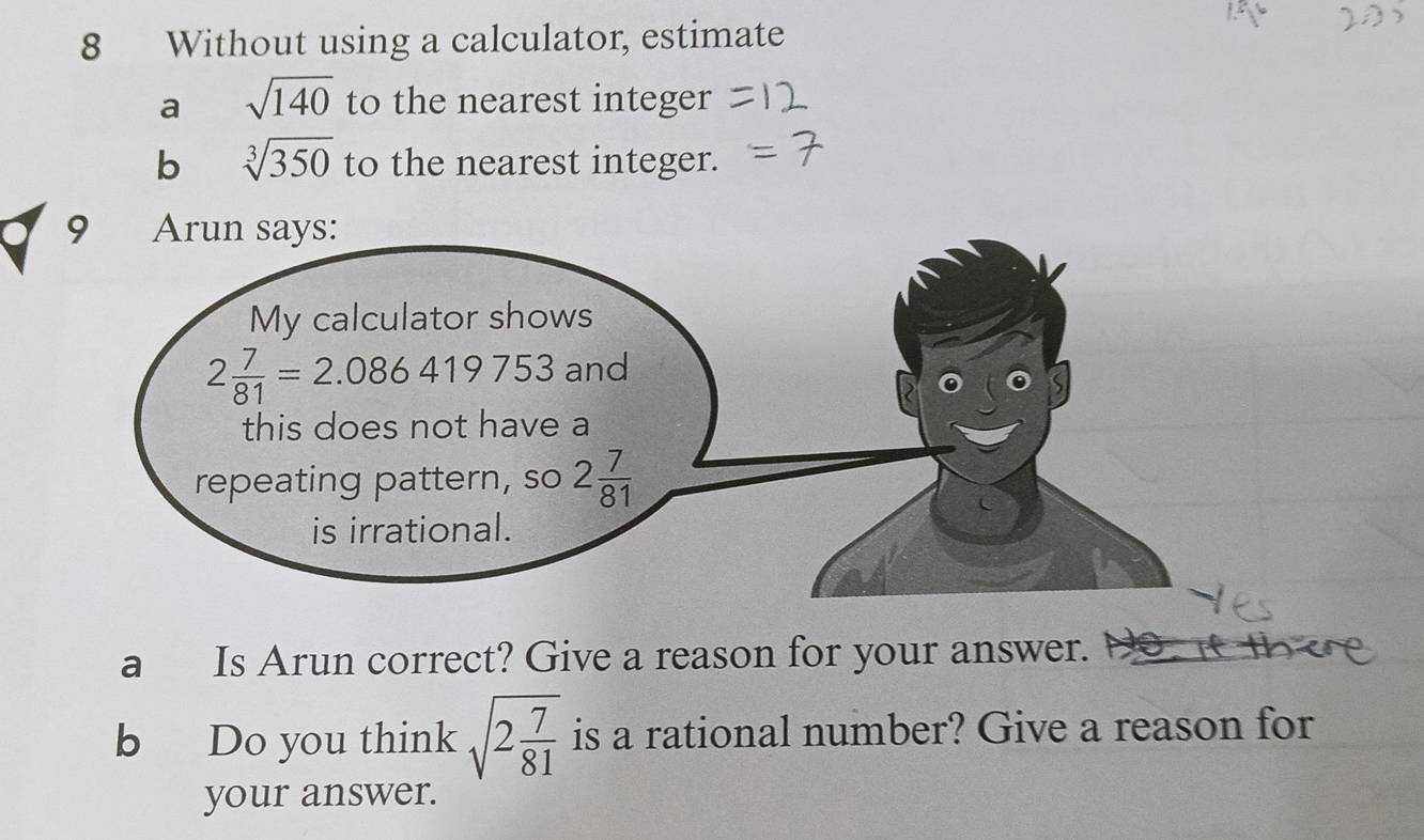 Without using a calculator, estimate
a sqrt(140) to the nearest integer
b sqrt[3](350) to the nearest integer.
a Is Arun correct? Give a reason for your answer.
b Do you think sqrt(2frac 7)81 is a rational number? Give a reason for
your answer.