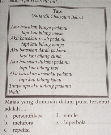 Buculan paisi berikut ini!
Tapi
(Sutardji Chalzoum Bahri)
Aku bawakan bunga padamu
tapi kau bilang masih
Aku bawakan resah padamu
tapi kau bilang hanya
Aku bawakan darah padamu
tapi kau bilang cuma
Aku bawakan dukaku padamu
tapi kau bilang tapi
Aku bawakan arwahku padamu
tapi kau bilang kalau
Tanpa apa aku datang padamu
Wah!
Majas yang dominan dalam puisi tersebut
adalah ....
a. personifikasi d. simile
b. metafora e. hiperbola
c. repetisi