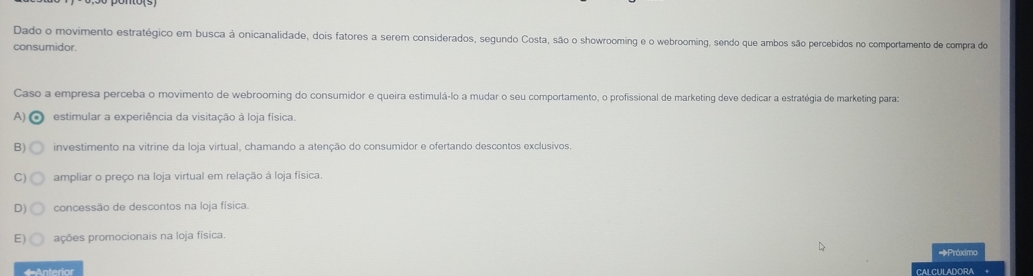 Dado o movimento estratégico em busca à onicanalidade, dois fatores a serem considerados, segundo Costa, são o showrooming e o webrooming, sendo que ambos são percebidos no comportamento de compra do
consumidor.
Caso a empresa perceba o movimento de webrooming do consumidor e queira estimulá-lo a mudar o seu comportamento, o profissional de marketing deve dedicar a estratégia de marketing para:
A) estimular a experiência da visitação à loja física.
B) investimento na vitrine da loja virtual, chamando a atenção do consumidor e ofertando descontos exclusivos.
C) ampliar o preço na loja virtual em relação à loja física.
D) concessão de descontos na loja física.
E) ações promocionais na loja física.
Próximo
←Anterior CALCULADORA