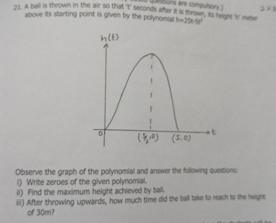 questions are compulsor .
21. A ball is thrown in the air so that 't' seconds after it is thrown, its height 'n' meter 2×3
above its starting point is given by the polynomial h=25t-5t^2
Observe the graph of the polynomial and answer the following questions:
i) Write zeroes of the given polynomial.
ii) Find the maximum height achieved by ball.
iii) After throwing upwards, how much time did the ball take to reach to the height
of 30m?