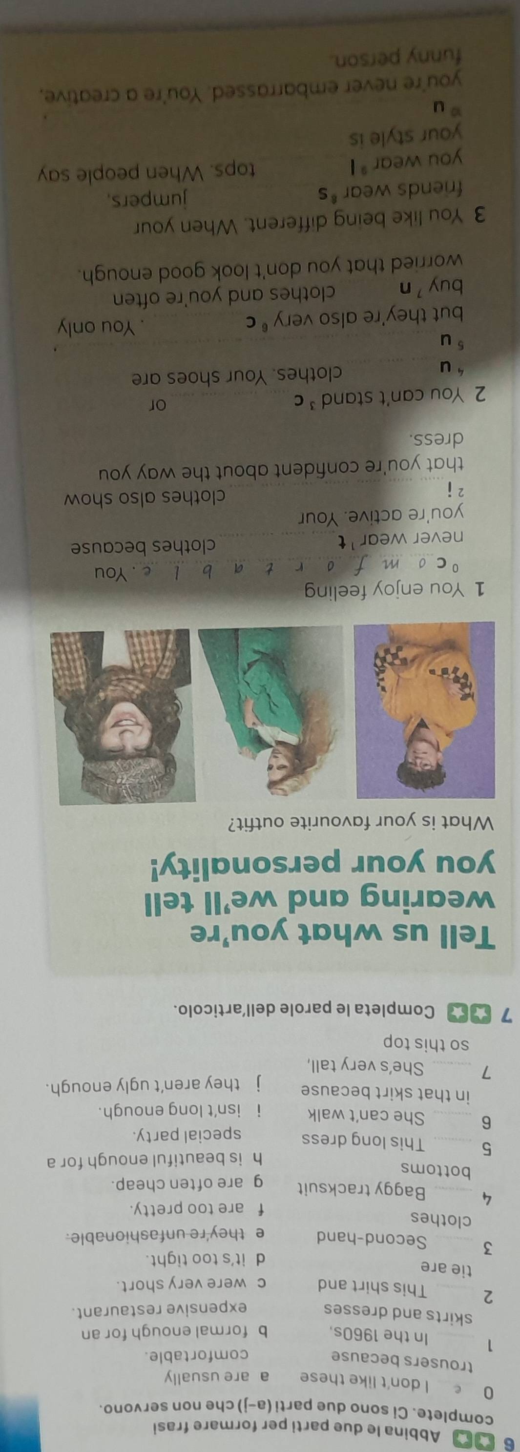 Abbina le due parti per formare frasi
complete. Ci sono due parti (a-j) che non servono.
0 I don't like these a are usually
trousers because
comfortable.
1 _In the 1960s. b formal enough for an
skirts and dresses
expensive restaurant.
2 _This shirt and c were very short.
tie are
d it's too tight.
3 _Second-hand e they're unfashionable.
clothes
f are too pretty.
4 _Baggy tracksuit g are often cheap.
bottoms
h is beautiful enough for a
5 _This long dress special party.
6 _She can't walk i isn't long enough.
in that skirt because
j they aren’t ugly enough.
7 _She's very tall,
so this top
7 Completa le parole dell’articolo.
Tell us what you're
wearing and we’ll tell
you your personality!
What is your favourite outfit?
1 You enjoy feeling
0 _e . You
b
never wear' t_ clothes because
you're active. Your
2i
_
clothes also show
that you're confident about the way you
dress.
2 You can't stand C_
or
_u
clothes. Your shoes are
u
but they're also very^6C _You only
buy n clothes and you're often
worried that you don't look good enough.
3 You like being different. When your
friends wear *s jumpers,
you wear * I
tops. When people say
your style is
?u
you're never embarrassed. You're a creative,
funny person.