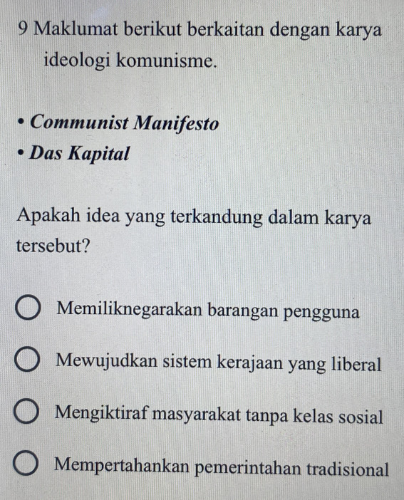 Maklumat berikut berkaitan dengan karya
ideologi komunisme.
Communist Manifesto
Das Kapital
Apakah idea yang terkandung dalam karya
tersebut?
Memiliknegarakan barangan pengguna
Mewujudkan sistem kerajaan yang liberal
Mengiktiraf masyarakat tanpa kelas sosial
Mempertahankan pemerintahan tradisional