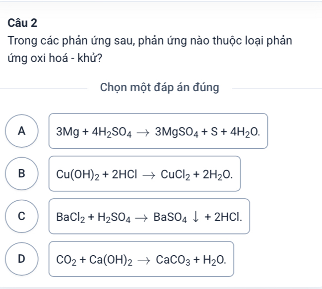 Trong các phản ứng sau, phản ứng nào thuộc loại phản
ứng oxi hoá - khử?
Chọn một đáp án đúng
A 3Mg+4H_2SO_4to 3MgSO_4+S+4H_2O.
B Cu(OH)_2+2HClto CuCl_2+2H_2O.
C BaCl_2+H_2SO_4to BaSO_4downarrow +2HCl.
D CO_2+Ca(OH)_2to CaCO_3+H_2O.