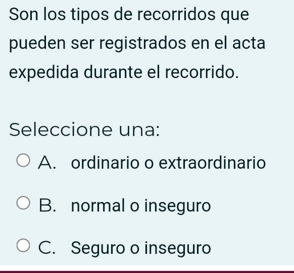 Son los tipos de recorridos que
pueden ser registrados en el acta
expedida durante el recorrido.
Seleccione una:
A. ordinario o extraordinario
B. normal o inseguro
C. Seguro o inseguro