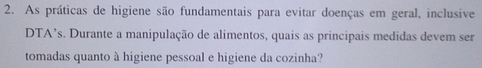 As práticas de higiene são fundamentais para evitar doenças em geral, inclusive 
DTA’s. Durante a manipulação de alimentos, quais as principais medidas devem ser 
tomadas quanto à higiene pessoal e higiene da cozinha?