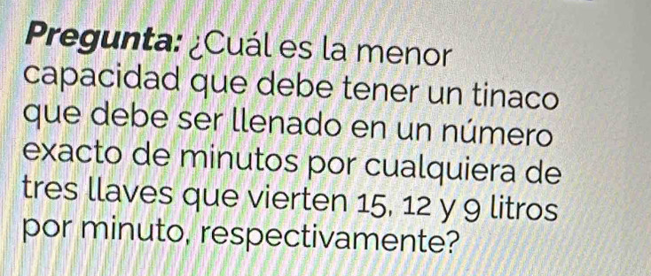 Pregunta: ¿Cuál es la menor 
capacidad que debe tener un tinaco 
que debe ser llenado en un número 
exacto de minutos por cualquiera de 
tres llaves que vierten 15, 12 y 9 litros 
por minuto, respectivamente?