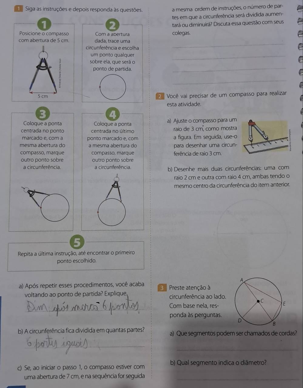 a Siga as instruções e depois responda às questões. a mesma ordem de instruções, o número de par-
tes em que a circunferência será dividida aumen-
1
2
tará ou diminuirá? Discuta essa questão com seus
Posicione o compasso Com a abertura colegas.
_
com abertura de 5 cm. dada, trace uma
circunferência e escolha
um ponto qualquer
_
:
sobre ela, que será o
ponto de partida.
_
_
5 cm
2ª Você vai precisar de um compasso para realizar
esta atividade.
3
4
Coloque a ponta Coloque a ponta a) Ajuste o compasso para um
centrada no ponto centrada no último raio de 3 cm, como mostra
D
marcado e, com a ponto marcado e, com a figura. Em seguida, use-o
mesma abertura do a mesma abertura do para desenhar uma circun-
compasso, marque compasso, marque ferência de raio 3 cm.
outro ponto sobre outro ponto sobre
a circunferência. a circunferência.
b) Desenhe mais duas circunferências: uma com
raio 2 cm e outra com raio 4 cm, ambas tendo o
mesmo centro da circunferência do item anterior.
5
Repita a última instrução, até encontrar o primeiro
ponto escolhido.
a) Após repetir esses procedimentos, você acaba 3 Preste atenção à
voltando ao ponto de partida? Explique circunferência ao lado.
_
Com base nela, res-
ponda às perguntas.
b) A circunferência fica dividida em quantas partes? a) Que segmentos podem ser chamados de cordas?
_
_
c) Se, ao iniciar o passo 1, o compasso estiver com b) Qual segmento indica o diâmetro?
uma abertura de 7 cm, e na sequência for seguida_