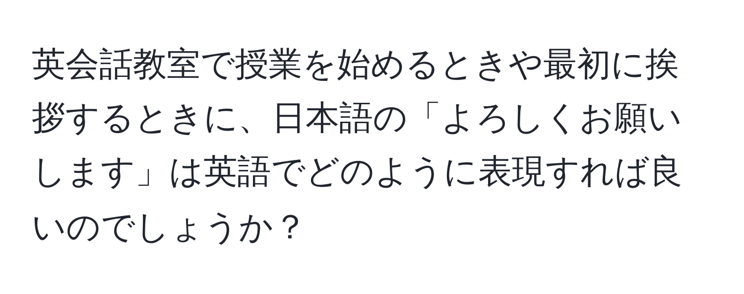 英会話教室で授業を始めるときや最初に挨拶するときに、日本語の「よろしくお願いします」は英語でどのように表現すれば良いのでしょうか？