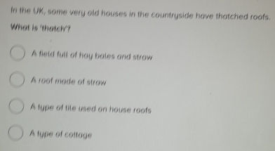 In the UK, some very old houses in the countryside have thatched roofs.
What is 'thatch'?
A field full of hay bales and straw
A roof made of straw
A type of tile used on house roofs
A type of cottage