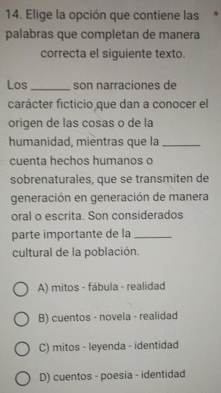 Elige la opción que contiene las *
palabras que completan de manera
correcta el siguiente texto.
Los_ son narraciones de
carácter ficticio que dan a conocer el
origen de las cosas o de la
humanidad, mièntras que la_
cuenta hechos humanos o
sobrenaturales, que se transmiten de
generación en generación de manera
oral o escrita. Son considerados
parte importante de la_
cultural de la población.
A) mitos - fábula - realidad
B) cuentos - novela - realidad
C) mitos - leyenda - identidad
D) cuentos - poesía - identidad