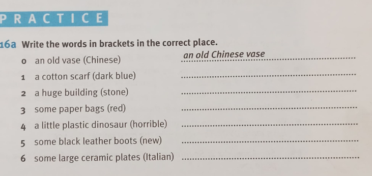 RACTICE 
16a Write the words in brackets in the correct place. 
o an old vase (Chinese) an old Chinese vase_ 
1 a cotton scarf (dark blue)_ 
2 a huge building (stone)_ 
3 some paper bags (red)_ 
4 a little plastic dinosaur (horrible)_ 
5 some black leather boots (new)_ 
6 some large ceramic plates (Italian)_