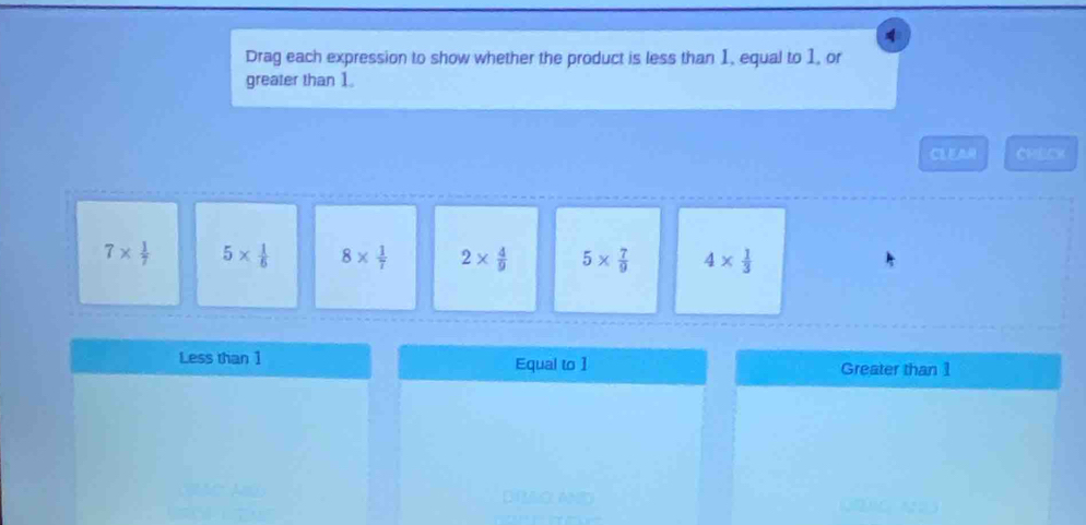 Drag each expression to show whether the product is less than 1, equal to 1, or
greater than 1.
CLEAR CHECK
7*  1/7  5*  1/6  8*  1/7  2*  4/9  5*  7/9  4*  1/3 
Less than 1 Equal to 1 Greater than 1
DIACL AN