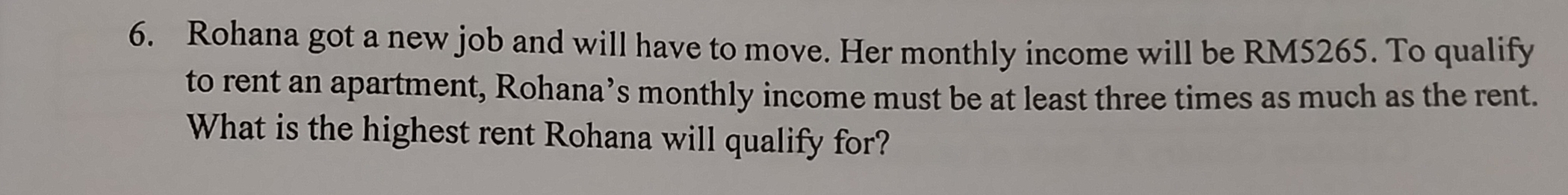 Rohana got a new job and will have to move. Her monthly income will be RM5265. To qualify 
to rent an apartment, Rohana’s monthly income must be at least three times as much as the rent. 
What is the highest rent Rohana will qualify for?