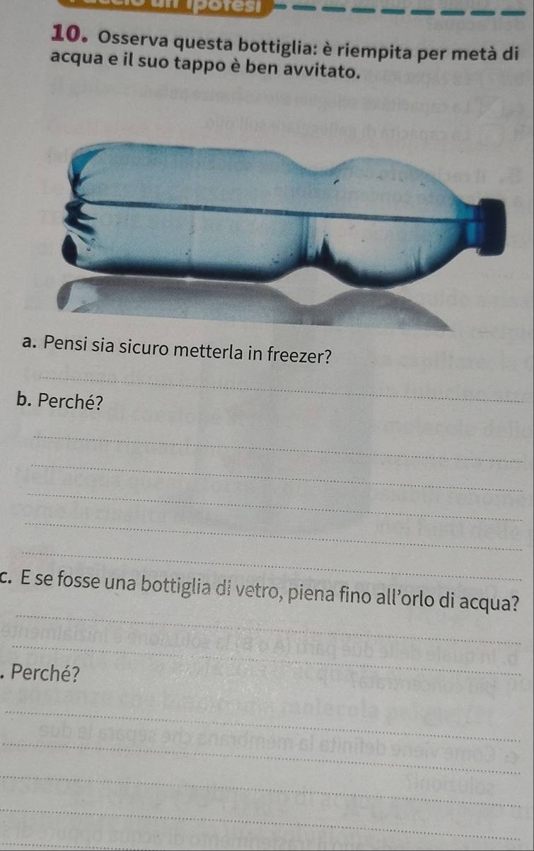 potesi 
10. Osserva questa bottiglia: è riempita per metà di 
acqua e il suo tappo è ben avvitato. 
a. Pensi sia sicuro metterla in freezer? 
_ 
b. Perché? 
_ 
_ 
_ 
_ 
_ 
_ 
c. E se fosse una bottiglia di vetro, piena fino all’orlo di acqua? 
_ 
. Perché? 
_ 
_ 
_ 
_ 
_