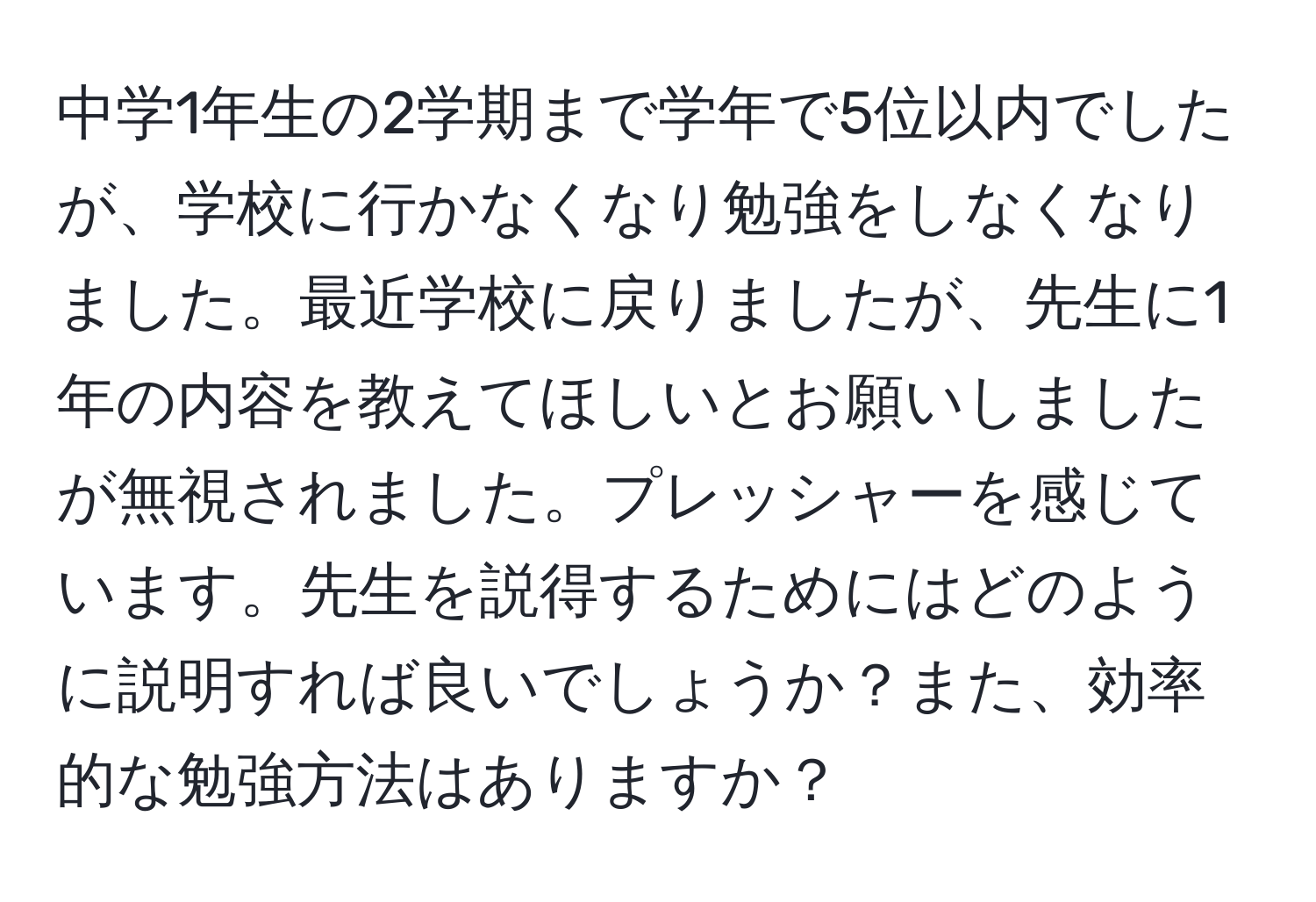 中学1年生の2学期まで学年で5位以内でしたが、学校に行かなくなり勉強をしなくなりました。最近学校に戻りましたが、先生に1年の内容を教えてほしいとお願いしましたが無視されました。プレッシャーを感じています。先生を説得するためにはどのように説明すれば良いでしょうか？また、効率的な勉強方法はありますか？