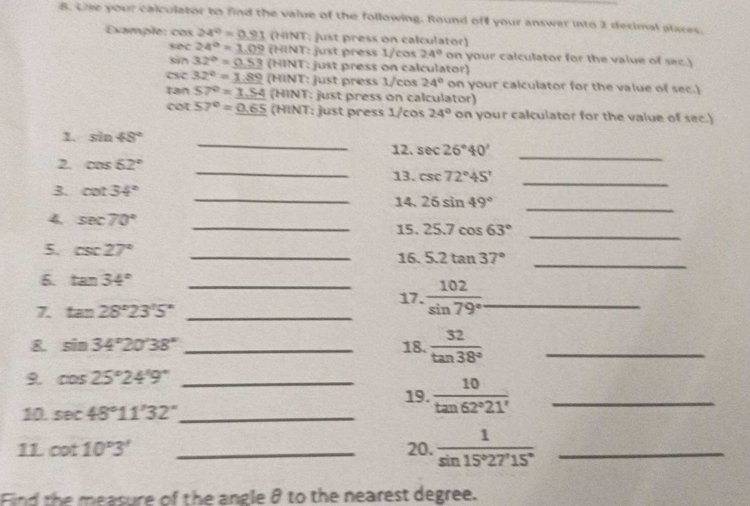 Lise your calculator to find the value of the following. Round of your answer into 2 decimal places. 
Example: cos 24°=0.91(HINT :just press on calculator)
sec 24°=_ 1.09 (HINT : just press 1/cos 24° on your calculator for the value of sec.)
sin 32°=_ 0.53 (HINT T: just press on calculator)
csc 32°=_ 1.89 (HINY T: just press 1/cos 24° on your calculator for the value of sec.)
tan 57°=_ 1.54 a parallel NT : just press on calculator)
cot 57°=_ 0.65 (HINT: just press 1/cos 24° on your calculator for the value of sec.) 
_ 
1. sin 48°
12. sec 26°40' _ 
2. cos 62° _ 
_ 
13. csc 72°45'
_ 
3. cot 34°
14. 26sin 49°
4 sec 70° _ 
_ 
15. 25.7cos 63° _ 
5. csc 27° _ 
16. 5.2tan 37° _ 
6. tan 34° _ 
17.  102/sin 79°  _ 
7. tan 28°23'5'' _ 
& sin 34°20'38'' _18.  32/tan 38°  _ 
9. cos 25°24'9° _ 
19.  10/tan 62°21'  _ 
10. sec 48°11'32'' _ 
11 cot 10°3' _20.  1/sin 15°27'15°  _ 
Find the measure of the angle θ to the nearest degree.