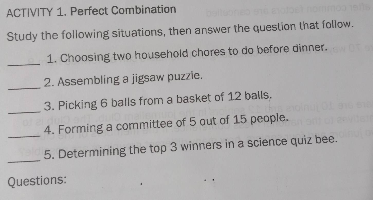 ACTIVITY 1. Perfect Combination 
Study the following situations, then answer the question that follow. 
_ 
1. Choosing two household chores to do before dinner. 
_ 
2. Assembling a jigsaw puzzle. 
_ 
3. Picking 6 balls from a basket of 12 balls. 
_ 
4. Forming a committee of 5 out of 15 people. 
_ 
5. Determining the top 3 winners in a science quiz bee. 
Questions: