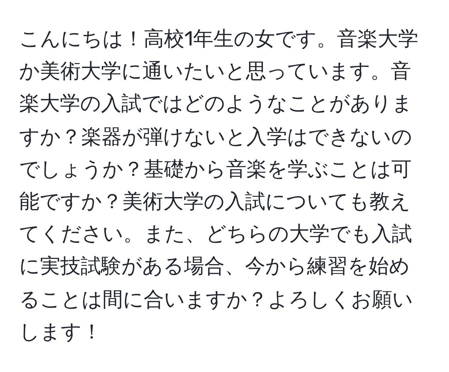 こんにちは！高校1年生の女です。音楽大学か美術大学に通いたいと思っています。音楽大学の入試ではどのようなことがありますか？楽器が弾けないと入学はできないのでしょうか？基礎から音楽を学ぶことは可能ですか？美術大学の入試についても教えてください。また、どちらの大学でも入試に実技試験がある場合、今から練習を始めることは間に合いますか？よろしくお願いします！