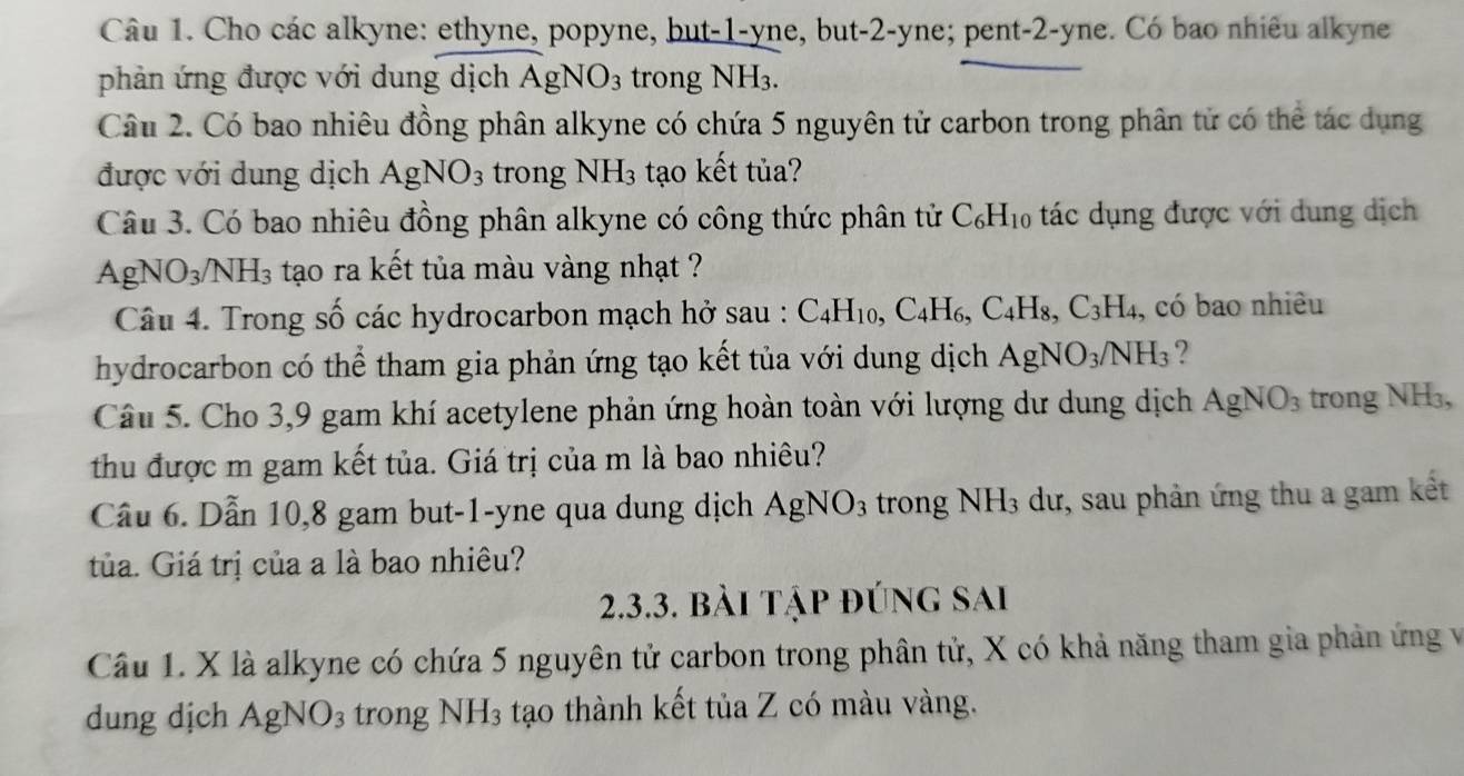 Cho các alkyne: ethyne, popyne, but-1-yne, but -2-y ne; pent-2-yne. Có bao nhiêu alkyne
phản ứng được với dung dịch AgNO_3 trong NH_3.
Câu 2. Có bao nhiêu đồng phân alkyne có chứa 5 nguyên tử carbon trong phân tử có thể tác dụng
được với dung dịch AgNO_3 trong NH_3 tạo kết tủa?
Câu 3. Có bao nhiêu đồng phân alkyne có công thức phân tử C_6H_10 tác dụng được với dung dịch
A gNO_3/NH_3 s tạo ra kết tủa màu vàng nhạt ?
Câu 4. Trong số các hydrocarbon mạch hở sau : C_4H_10,C_4H_6,C_4H_8,C_3H_4 , có bao nhiêu
hydrocarbon có thể tham gia phản ứng tạo kết tủa với dung dịch AgNO_3/NH_3 ?
Câu 5. Cho 3,9 gam khí acetylene phản ứng hoàn toàn với lượng dư dung dịch AgNO_3 trong NH₃,
thu được m gam kết tủa. Giá trị của m là bao nhiêu?
Cầu 6. Dẫn 10,8 gam but-1-yne qua dung dịch AgNO_3 trong NH_3 dư, sau phản ứng thu a gam kết
tủa. Giá trị của a là bao nhiêu?
2.3.3. bài tập đúng sai
Câu 1. X là alkyne có chứa 5 nguyên tử carbon trong phân tử, X có khả năng tham gia phản ứng vềà
dung dịch AgNO_3 trong NH_3 tạo thành kết tủa Z có màu vàng.