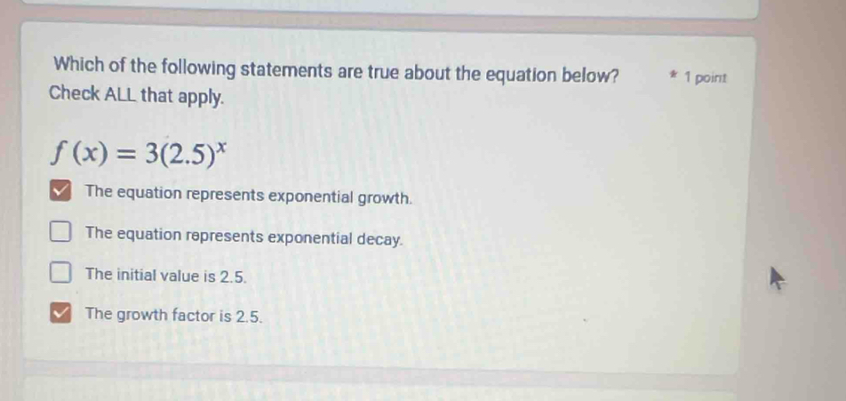 Which of the following statements are true about the equation below? 1 point
Check ALL that apply.
f(x)=3(2.5)^x
The equation represents exponential growth.
The equation represents exponential decay.
The initial value is 2.5.
The growth factor is 2.5.