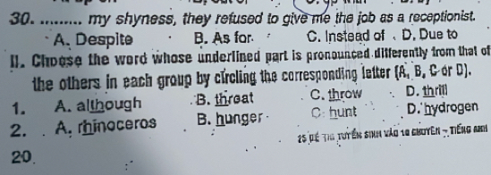 ......... my shyness, they refused to give me the job as a receptionist.
A. Despite B. As for C. Instead of D. Due to
ll. Choose the word whose underlined part is pronounced differently from that of
the others in each group by circling the corresponding letter t (A. B. C or D).
1. A. although B. threat C. throw D. thrill
2. . A. rhinoceros B. hunger C: hunt D.hydrogen
25 để thi tuyến sinh vào 10 ghoyên - Tiếng anh
20.