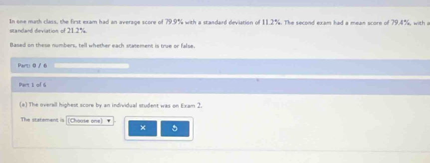 In one math class, the first exam had an average score of 79.9% with a standard deviation of 11.2%. The second exam had a mean score of 79.4%, with a 
standard deviation of 21.2%. 
Based on these numbers, tell whether each statement is true or false. 
Part: 0 / 6 
Part 1 of 6 
(a) The overall highest score by an individual student was on Exam 2. 
The statement is (Choose one) 
× 5