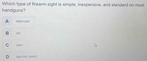 Which type of firearm sight is simple, inexpensive, and standard on most
handguns?
A telescopic
B dot
C open
D aperture (peep)