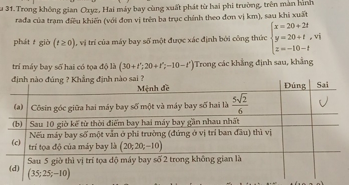 Su 31. Trong không gian Oxyz, Hai máy bay cùng xuất phát từ hai phi trường, trên màn hình
rađa của trạm điều khiển (với đơn vị trên ba trục chính theo đơn vị km), sau khi xuất
phát t giờ (t≥ 0) , vị trí của máy bay số một được xác định bởi công thức beginarrayl x=20+2t y=20+t,vi z=-10-tendarray.
trí máy bay số hai có tọa độ là (30+t';20+t';-10-t') Trong các khẳng định sau, khẳng