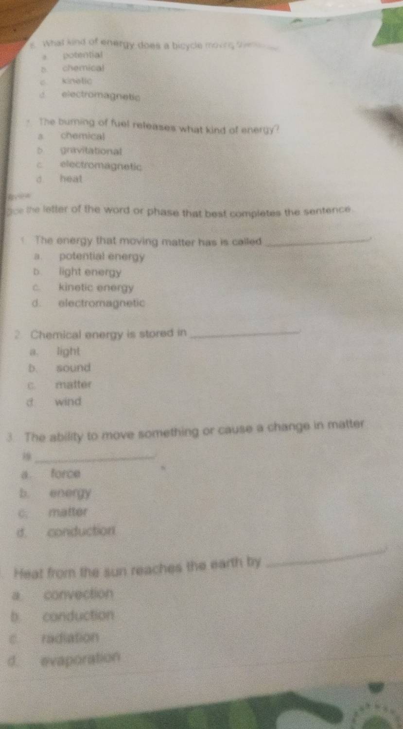 what kind of energy does a bicycle moure te
e potential
s chemical
c kinelic
d electromagnetic
- The burning of fuel releases what kind of energy?
a chemical
b gravitational
c electromagnetic
d heat
gice the lefter of the word or phase that best completes the sentence.
The energy that moving matter has is called_
a. potential energy
b. light energy
c. kinetic energy
d. electromagnetic
2 Chemical energy is stored in_
a. light
b. sound
c. matter
d wind
3. The ability to move something or cause a change in matter
_
a force
b energy
C. matter
d conduction
Heat from the sun reaches the earth by
_
a convection
b conduction
c radiation
d. evaporation