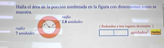 Halla el área de la porción sombreada en la figura con dimensiones como se 
muestra. 
radio
2.8 unidades 
radio ( Redondea a tres lugares decimales ) 
7unidades unidades² Hecho