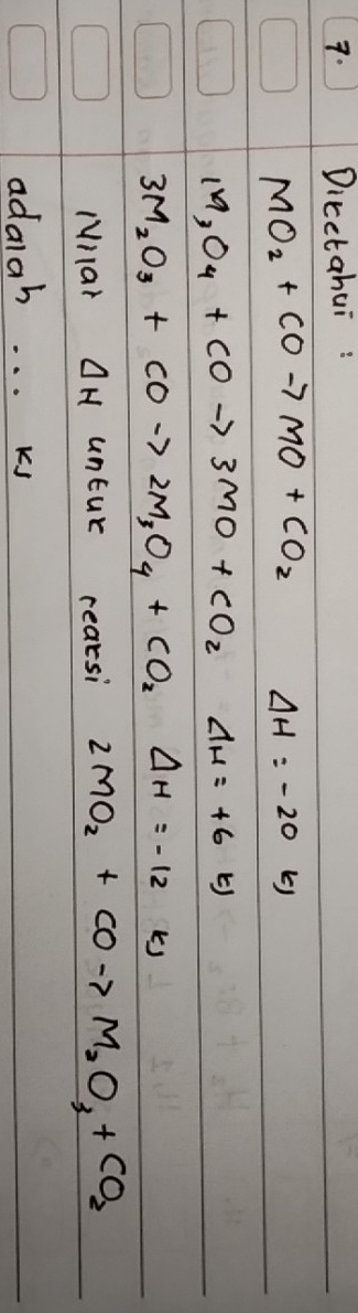 Dicetahui :
MO_2+COto MO+CO_2 Delta H=-20 b)
M_3O_4+COto 3MO+CO_2d_H=+6KJ
3M_2O_3+COto 2M_3O_4+CO_2Delta H=-12 ks 
Mnlar Delta H untur reaksi 2MO_2+COto M_2O_3+CO_2
adalah... kj