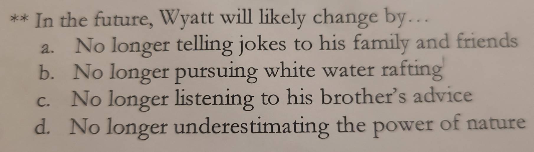 In the future, Wyatt will likely change by…
a. No longer telling jokes to his family and friends
b. No longer pursuing white water rafting
c. No longer listening to his brother’s advice
d. No longer underestimating the power of nature