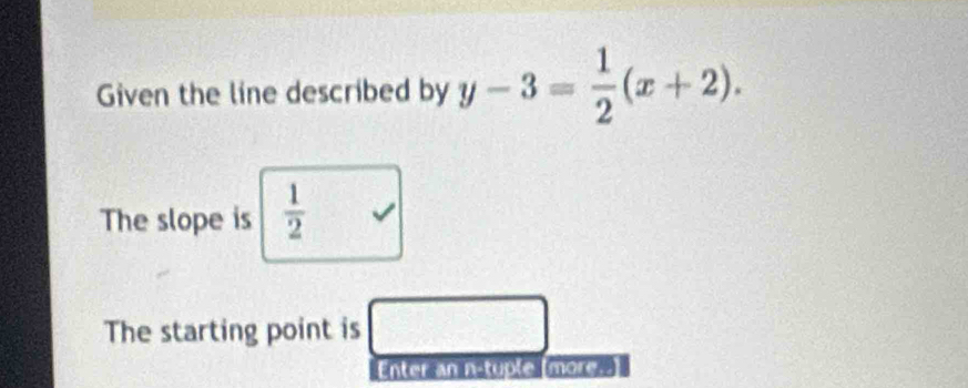 Given the line described by y-3= 1/2 (x+2). 
The slope is  1/2 
The starting point is □ 
Enter an n-tuple [more=-