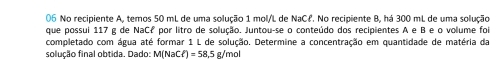 No recipiente A, temos 50 mL de uma solução 1 mol/L de NaCł. No recipiente B, há 300 mL de uma solução 
que possui 117 g de NaCf por litro de solução. Juntou-se o conteúdo dos recipientes A e B e o volume foi 
completado com água até formar 1 L de solução. Determine a concentração em quantidade de matéria da 
solução final obtida. Dado: M M(NaCl)=58,5g/mol