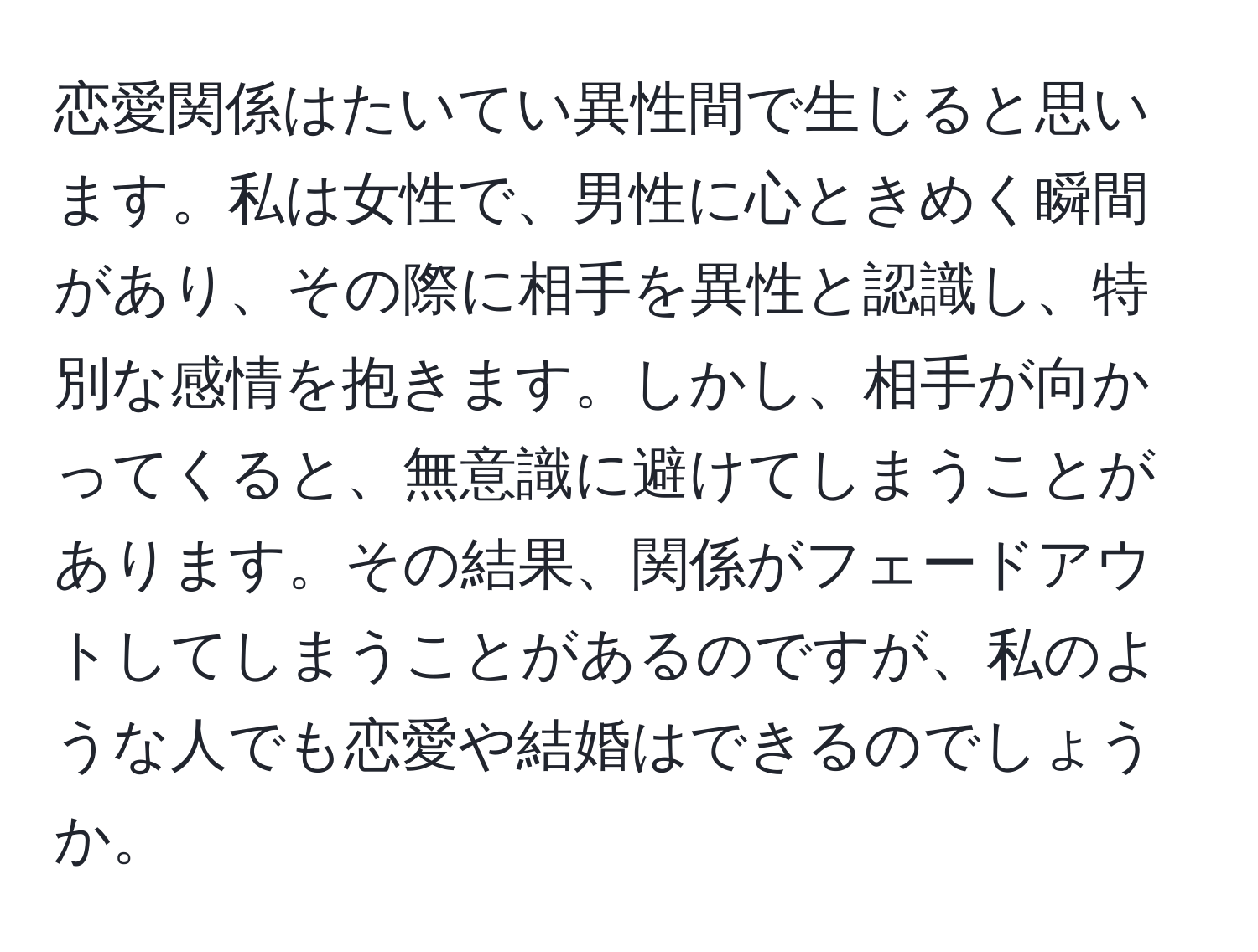 恋愛関係はたいてい異性間で生じると思います。私は女性で、男性に心ときめく瞬間があり、その際に相手を異性と認識し、特別な感情を抱きます。しかし、相手が向かってくると、無意識に避けてしまうことがあります。その結果、関係がフェードアウトしてしまうことがあるのですが、私のような人でも恋愛や結婚はできるのでしょうか。