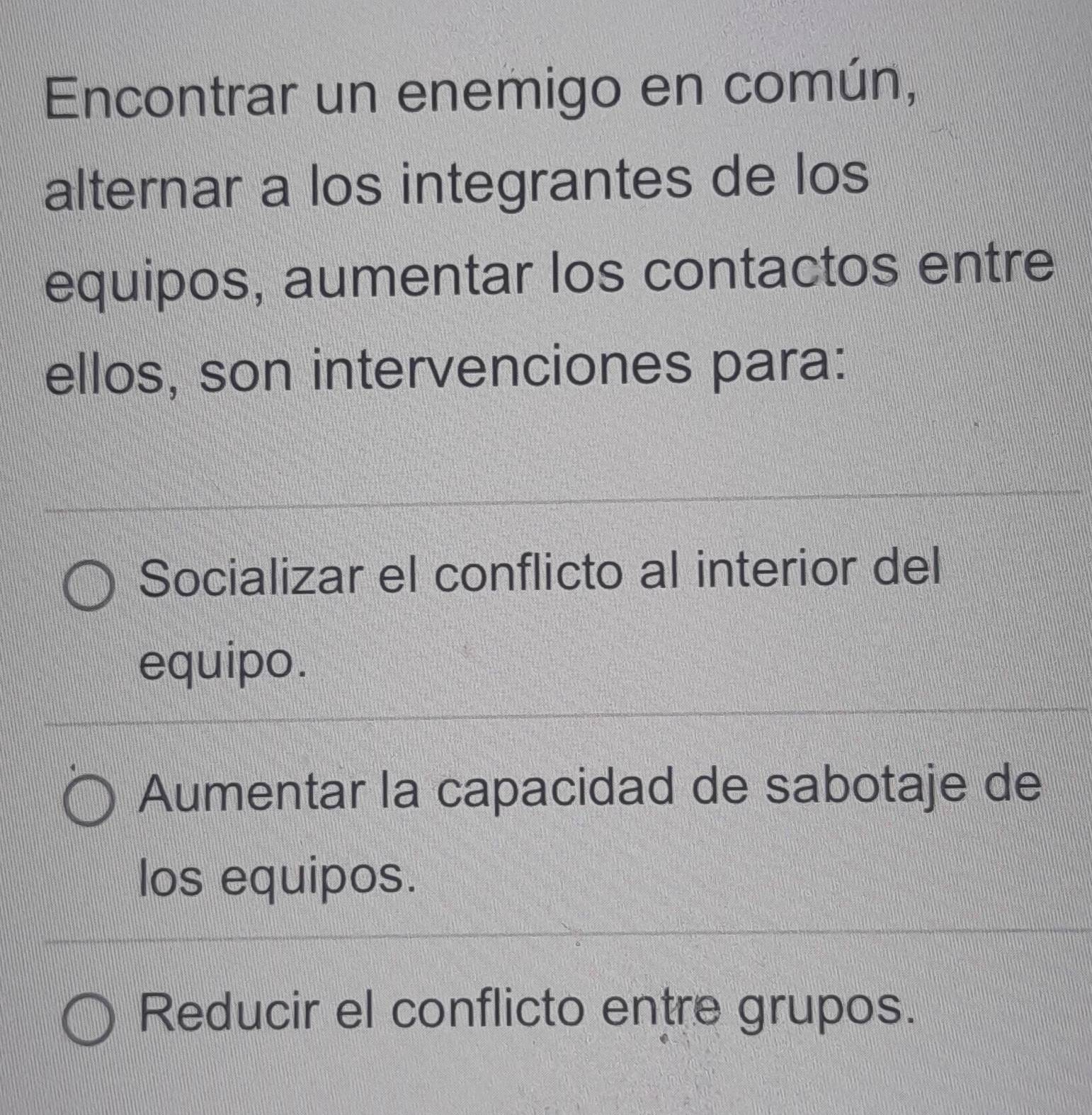 Encontrar un enemigo en común,
alternar a los integrantes de los
equipos, aumentar los contactos entre
ellos, son intervenciones para:
Socializar el conflicto al interior del
equipo.
Aumentar la capacidad de sabotaje de
los equipos.
Reducir el conflicto entre grupos.