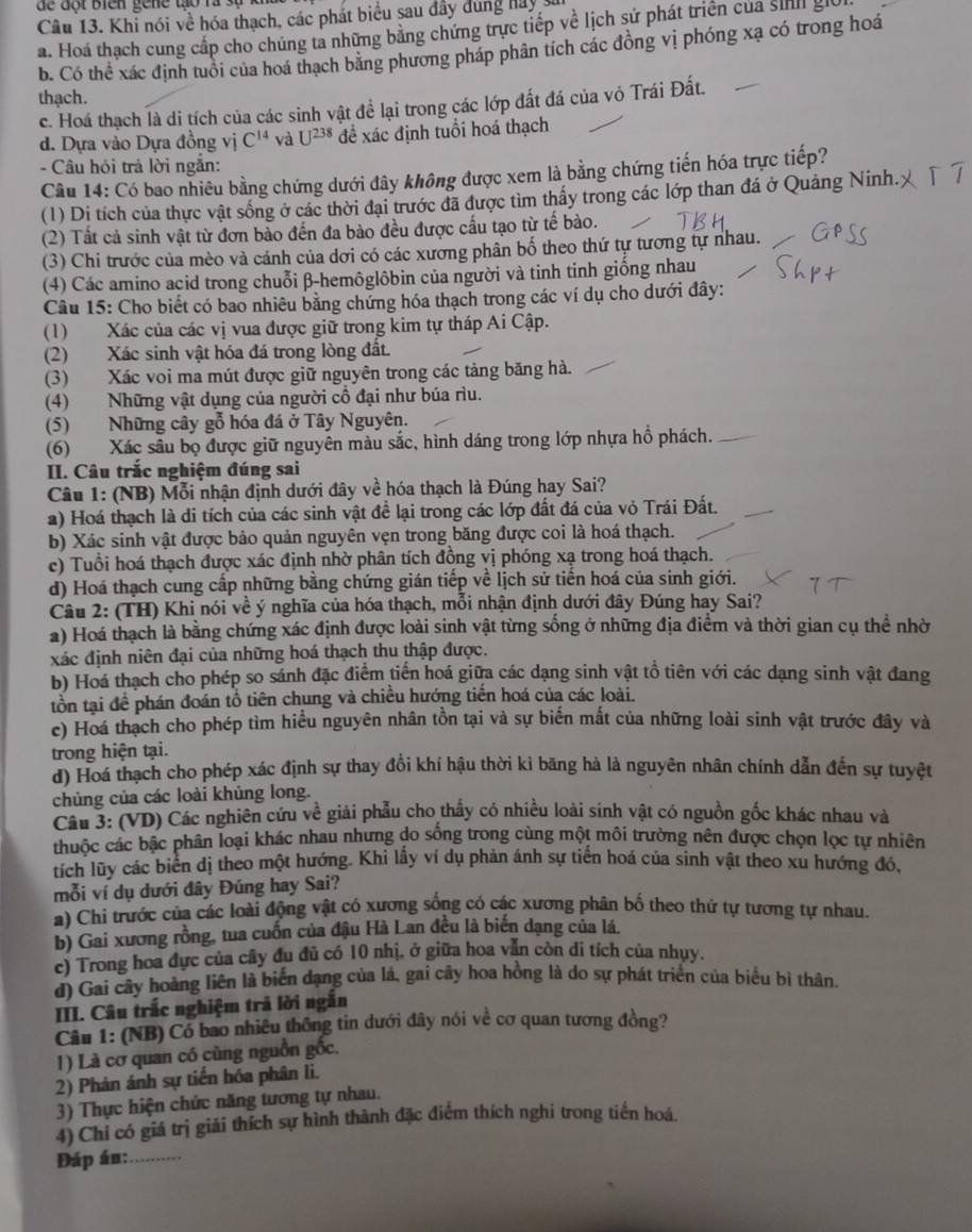 de đột biên gene tạo rà sự
Câu 13. Khi nói về hóa thạch, các phát biểu sau đây dùng hay
a. Hoá thạch cung cấp cho chúng ta những bằng chứng trực tiếp về lịch sử phát triển của sih gi
b. Có thể xác định tuổi của hoá thạch bằng phương pháp phân tích các đồng vị phóng xạ có trong hoá
thạch. c. Hoá thạch là di tích của các sinh vật để lại trong các lớp đất đá của vỏ Trái Đất.
d. Dựa vào Dựa đồng vị C^(14) và U^(238) đề xác định tuổi hoá thạch
- Câu hội trả lời ngắn:
Câu 14: Có bao nhiêu bằng chứng dưới đây không được xem là bằng chứng tiến hóa trực tiếp?
(1) Di tích của thực vật sống ở các thời đại trước đã được tìm thấy trong các lớp than đá ở Quảng Ninh.
(2) Tất cả sinh vật từ đơn bào đến đa bào đều được cầu tạo từ tế bào.
(3) Chi trước của mèo và cánh của dơi có các xương phân bố theo thứ tự tương tự nhau.
(4) Các amino acid trong chuỗi β-hemôglôbin của người và tinh tinh giống nhau
Câu 15: Cho biết có bao nhiêu bằng chứng hóa thạch trong các ví dụ cho dưới đây:
(1) Xác của các vị vua được giữ trong kim tự tháp Ai Cập.
(2) Xác sinh vật hóa đá trong lòng đất.
(3) Xác voi ma mút được giữ nguyên trong các tảng băng hà.
(4) Những vật dụng của người cổ đại như búa rìu.
(5) Những cây gỗ hóa đá ở Tây Nguyên.
(6) Xác sâu bọ được giữ nguyên màu sắc, hình dáng trong lớp nhựa hồ phách.
II. Câu trắc nghiệm đúng sai
Câu 1: (NB) Mỗi nhận định dưới đây về hóa thạch là Đúng hay Sai?
2) Hoá thạch là di tích của các sinh vật để lại trong các lớp đất đá của vỏ Trái Đất.
b) Xác sinh vật được bảo quản nguyên vẹn trong băng được coi là hoá thạch.
c) Tuổi hoá thạch được xác định nhờ phân tích đồng vị phóng xạ trong hoá thạch.
d) Hoá thạch cung cấp những bằng chứng gián tiếp về lịch sử tiến hoá của sinh giới.
Câu 2: (TH) Khi nói về ý nghĩa của hóa thạch, mỗi nhận định dưới đây Đúng hay Sai?
a) Hoá thạch là bằng chứng xác định được loài sinh vật từng sống ở những địa điểm và thời gian cụ thể nhờ
xác định niên đại của những hoá thạch thu thập được.
b) Hoá thạch cho phép so sánh đặc điểm tiến hoá giữa các dạng sinh vật tổ tiên với các dạng sinh vật đang
tồn tại đề phán đoán tổ tiên chung và chiều hướng tiến hoá của các loài.
c) Hoá thạch cho phép tìm hiểu nguyên nhân tồn tại và sự biến mất của những loài sinh vật trước đây và
trong hiện tại.
d) Hoá thạch cho phép xác định sự thay đổi khí hậu thời kì băng hà là nguyên nhân chính dẫn đến sự tuyệt
chúng của các loài khủng long.
Câu 3: (VD) Các nghiên cứu về giải phẫu cho thấy có nhiều loài sinh vật có nguồn gốc khác nhau và
thuộc các bậc phân loại khác nhau nhưng do sống trong cùng một môi trường nên được chọn lọc tự nhiên
tích lũy các biển dị theo một hướng. Khi lấy ví dụ phản ánh sự tiến hoá của sinh vật theo xu hướng đó,
mỗi ví dụ dưới đây Đúng hay Sai?
a) Chi trước của các loài động vật có xương sống có các xương phân bố theo thứ tự tương tự nhau.
b) Gai xương rồng, tua cuốn của đậu Hà Lan đều là biến dạng của lá.
c) Trong hoa đực của cây đu đủ có 10 nhị, ở giữa hoa văn còn di tích của nhụy.
d) Gai cây hoàng liên là biển dạng của lá, gai cây hoa hồng là do sự phát triển của biểu bì thân.
III. Câu trắc nghiệm trả lời ngắn
Câu 1: (NB) Có bao nhiêu thông tin dưới đây nói về cơ quan tương đồng?
1) Là cơ quan có cùng nguồn gốc.
2) Phản ánh sự tiến hóa phân li.
3) Thực hiện chức năng tương tự nhau.
4) Chỉ có giá trị giải thích sự hình thành đặc điểm thích nghi trong tiến hoá.
Đáp án:_