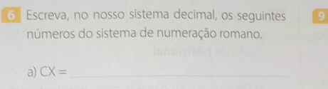 Escreva, no nosso sistema decimal, os seguintes 9 
números do sistema de numeração romano. 
a) CX= _