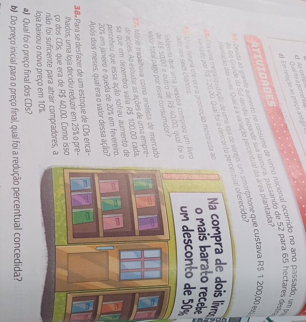 Ao comp 
Qual foi a porcentay 
d) Em relação ao preço antigo 
Devido ao grande aumento no consumo de vinho nacional ocorrido no ano passado, ump 
ATIVIDADES 
do Río Grande do Sul decidiu expandir sua lavoura, passando de 52 para 65 hectares destr 
plantação das uvas. Qual é a variação percentual da área plantada. 
Em uma megaliquidação de uma loja de varejo, um smortphone que custava R$ 1 200,00 esta 
endido por R$ 720,00. Qual foi o desconto percentual oferecido. 
e 
*5 Uma livraria oferece a promoção mostrada ao Na compra de dois livros 
lado aos seus clientes. 
Sabendo que uma pessoa comprou um lívro 
de R$ 50,00 e outro de R$ 40,00, qual foi o %
valor total pago por esse consumidor? 
3 Mário trabalhava como analista de mercado 
de ações. Ao estudar as ações de uma empre - 
sa que em dezembro valia R$ 100,00 cada, 
percebeu que essa ação sofreu aumento de
20% em janeiro e queda de 20% em fevereiro. 
Após dois meses, qual era o valor dessa ação? 
38 Para se desfazer de um estoque de CDs enca- 
lhados, uma loja decidiu reduzir em 25% o pre- 
ço dos CDs, que era de R$ 40,00. Como isso 
não foi suficiente para atrair compradores, a 
loja baixou o novo preço em 10%. 
a) Qual foi o preço final dos CDs? 
b) Do preço inicial para o preço final, qual foi a redução percentual concedida?