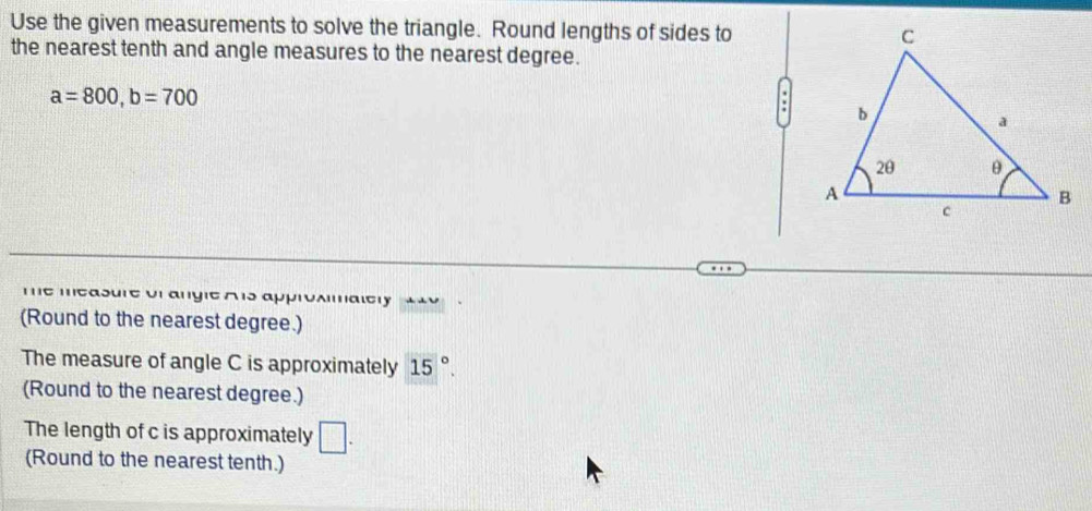 Use the given measurements to solve the triangle. Round lengths of sides to 
the nearest tenth and angle measures to the nearest degree.
a=800, b=700
me measure or angle A s approxmalery 1 49 
(Round to the nearest degree.) 
The measure of angle C is approximately 15°. 
(Round to the nearest degree.) 
The length of c is approximately □ . 
(Round to the nearest tenth.)