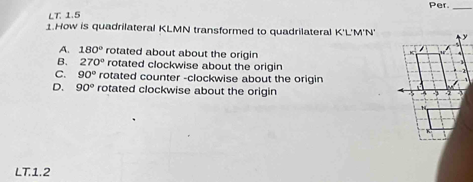 Per._
LT. 1.5
1.How is quadrilateral KLMN transformed to quadrilateral K'L'M'N'
A. 180° rotated about about the origin
B、 270° rotated clockwise about the origin
C. 90° rotated counter -clockwise about the origin
D. 90° rotated clockwise about the origin
LT.1.2