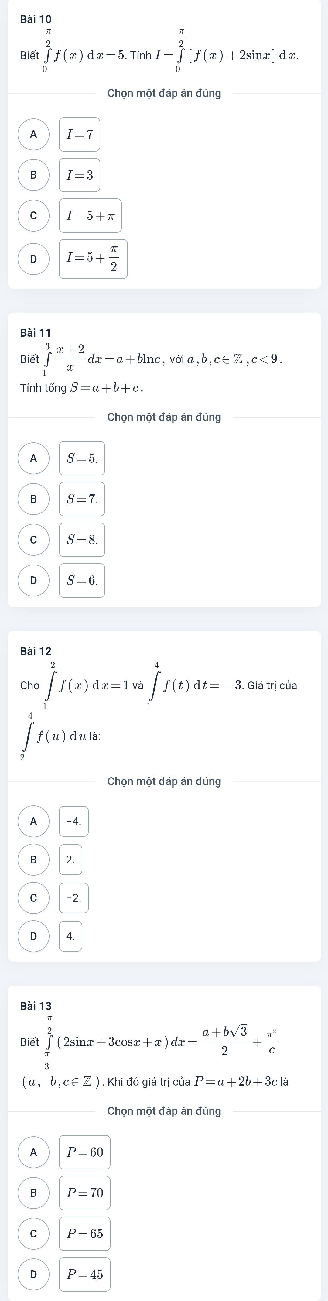 Biết ∈tlimits _0^((frac π)2)f(x)dx=5. TinhI=∈tlimits _0^((frac π)2)[f(x)+2sin x]dx. 
Chọn một đáp án đúng_
A I=7
B I=3
C I=5+π
D I=5+ π /2 
Bài 11
Biết ∈tlimits _1^(3frac x+2)xdx=a+bln c, ,voia,b,c∈ Z, c<9</tex>. 
Tính tổng S=a+b+c. 
Chọn một đáp án đúng
A S=5
B S=7.
C S=8
D S=6
Bài 12
Cho ∈tlimits _1^(2f(x)dx=1va∈tlimits _1^4f(t)dt=-3 Giá trị của
∈t _2^4f(u)dula : 
Chọn một đáp án đúng
A -4.
B 2.
C -2.
D 4.
Bài 13
Biê t∈tlimits _frac π)3^ π /2 (2sin x+3cos x+x)dx= (a+bsqrt(3))/2 + π^2/c 
(a,b,c∈ Z) Khi đó giá trị của P=a+2b+3cla
Chọn một đáp án đúng_
A P=60
B P=70
C P=65
D P=45