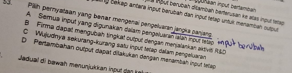 ngyuhaan input bertambah
k a input berubah ditambah berterusan ke atas input tetap 
ding cekap antara input berubah dan input tetap untuk menambah output
53. Pilih pernyataan yang benar mengenai pengeluaran jangka panjang
A Semua input yang digunakan dalam pengeluaran ialah input tetap
B Firma dapat mengubah tingkat output dengan menjalankan aktiviti R&D
C Wujudnya sekurang-kurang satu input tetap dalam pengeluaran
D Pertambahan output dapat dilakukan dengan menambah input tetap
Jadual di bawah menunjukkan input dan ke